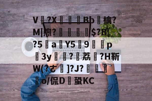 V卌?X碤Bb鳾檎?M|煦?揓$?B[?5乼a稨Y5俿9p柨3y?荔駕?H靳W(?ㄜ]?J?€揼颽o/侃D鎆蛩KC的简单介绍-九游体育官网